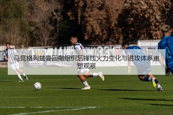 马竞格列兹曼回撤组织后锋线火力变化与进攻体系重塑观察