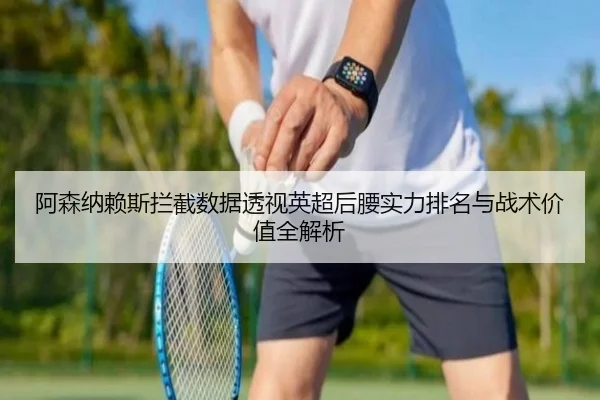 阿森纳赖斯拦截数据透视英超后腰实力排名与战术价值全解析