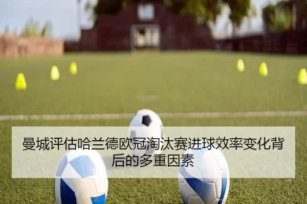 曼城评估哈兰德欧冠淘汰赛进球效率变化背后的多重因素