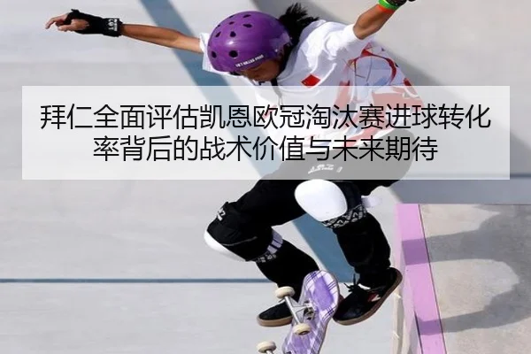 拜仁全面评估凯恩欧冠淘汰赛进球转化率背后的战术价值与未来期待