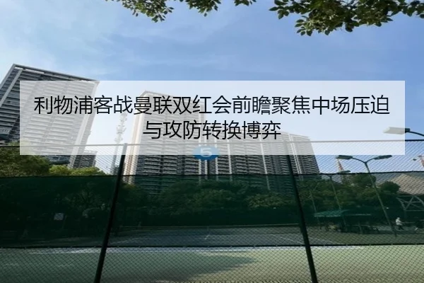 利物浦客战曼联双红会前瞻聚焦中场压迫与攻防转换博弈