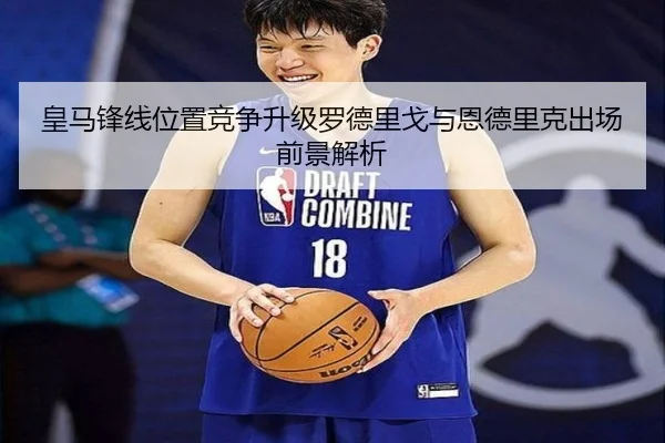 皇马锋线位置竞争升级罗德里戈与恩德里克出场前景解析