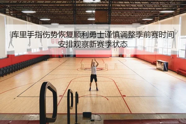 库里手指伤势恢复顺利勇士谨慎调整季前赛时间安排观察新赛季状态